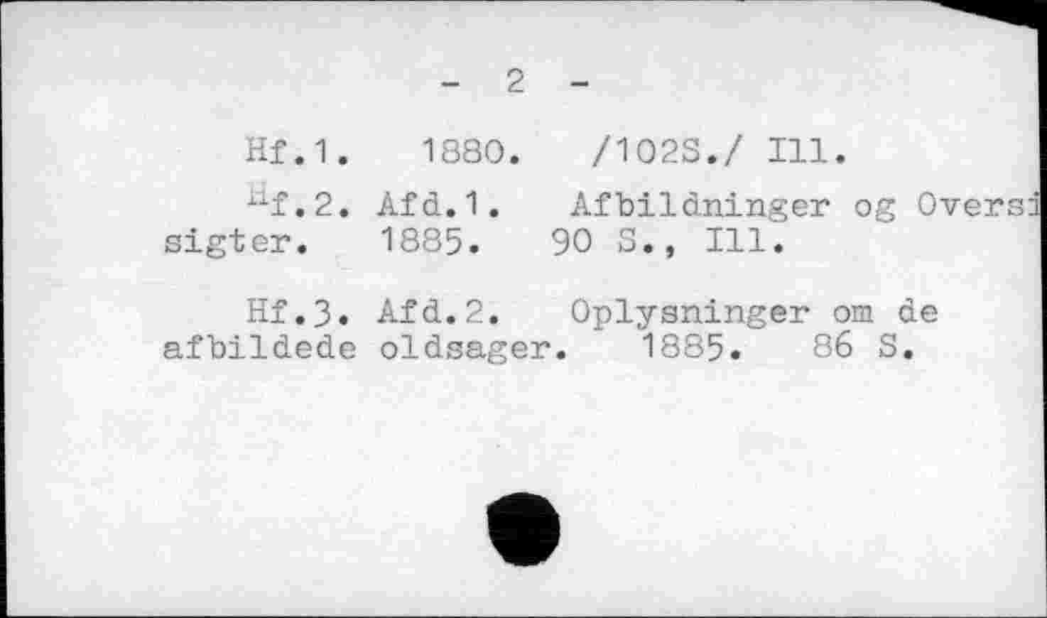 ﻿2
Hf.1.	1880.	/1023./ Ill.
iXf,2. Afd.1. Afbildninger og Oversd sigter. 1885.	90 S., Ill.
Hf.3. Afd.2. Oplysninger om de afbildede oldsager. 1885.	86 S.